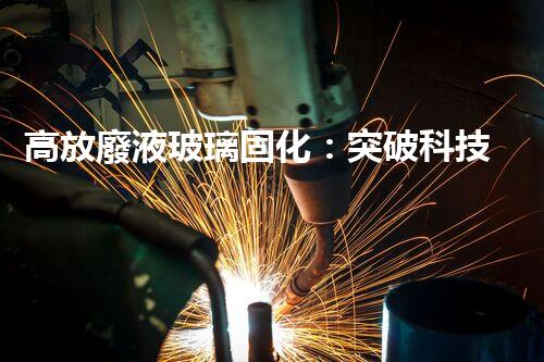 高放廢液玻璃固化：突破科技壁壘，為核能行業(yè)注入新生命！